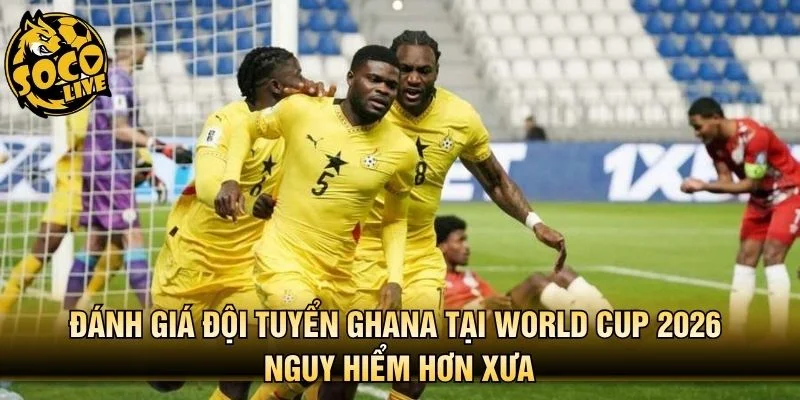 Đánh giá đội tuyển Ghana tại World Cup 2026 nguy hiểm hơn xưa